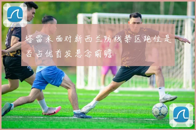 塔雷米面对新西兰防线禁区跑位是否占优首发悬念前瞻