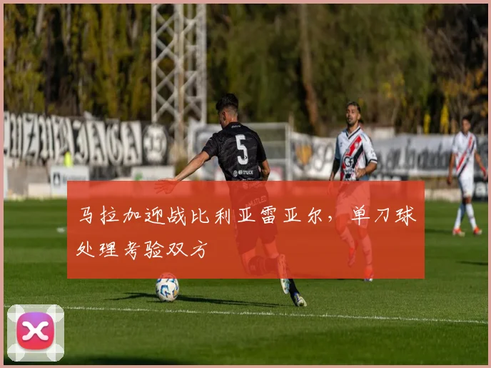 马拉加迎战比利亚雷亚尔，单刀球处理考验双方