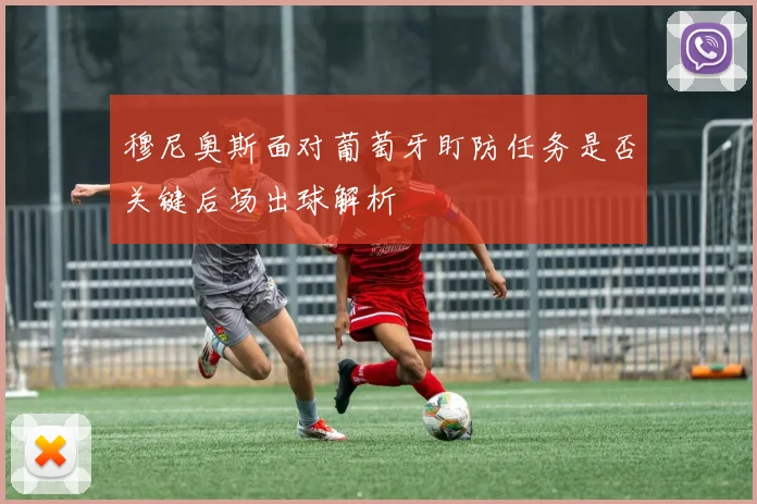 穆尼奥斯面对葡萄牙盯防任务是否关键后场出球解析