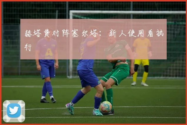 赫塔费对阵塞尔塔：新人使用看执行