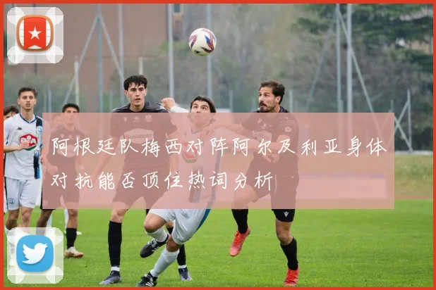 阿根廷队梅西对阵阿尔及利亚身体对抗能否顶住热词分析