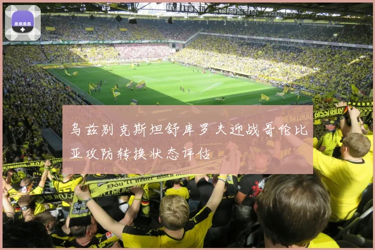 乌兹别克斯坦舒库罗夫迎战哥伦比亚攻防转换状态评估